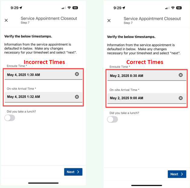 Untitled picture.png Machine generated alternative text:9:29 x 98 Service Appointment Closeout Step 7 Verify the below timestamps. Information from the service appointment is defaulted in below. Make any changes necessary for your timesheet and select "next". Enroute Time * May 2, 2025 8:30 AM On-site Arrival Time * May 2, 2025 9:00 AM Did you take a lunch? Next Untitled picture.png Machine generated alternative text:9:29 x 98 Service Appointment Closeout Step 7 Verify the below timestamps. Information from the service appointment is defaulted in below. Make any changes necessary for your timesheet and select "next". Enroute Time * May 4, 2025 1:30 AM On-site Arrival Time * May 4, 2025 1:32 AM Did you take a lunch? Next Incorrect TimesCorrect Times