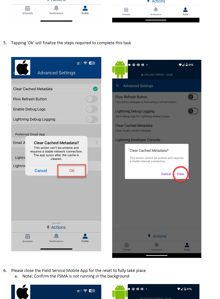 Untitled picture.png Machine generated alternative text:9:07 f Advanced Settings Clear Cached Metadata Flow Refresh Button Enable Debug Logs Lightning Debug Logging preferred Email App Email App Lightning Web Components Lightning Developer Console Schedule Actions Notifications Profile Tapping 'Ok' will finalize the steps required to complete this taskUntitled picture.png Machine generated alternative text:9207 Advanced Settings Clear Cached Metadata Flow Refresh Button Enable Debug Logs Lightning Debug Logging preferred Email Apm Email A Clear Cached Metadata? This action can't be undone and requires a stable network connection. The app syncs after the cache is Lightr)) Lightnil Schedule cleared. Cancel Actions Notifications OK Profile Please close the Field Service Mobile App for the reset to fully take placeNote: Confirm the FSMA is not running in the background   Untitled picture Untitled picture.png Machine generated alternative text:12:29 @ • A UPLOAD ERROR • VIEW Advanced Settings Flow Refresh Button Test admin changes to flow using a refresh button Lightning Debug Logging Send debug logs for Lightning related issues Clear Cached Metadata Clear locally stored metadata Lightning Developer Console Schedule Actions Notifications 42% Profile Untitled picture Untitled picture.png Untitled picture.png Untitled picture.png Machine generated alternative text:12:30 @ • A UPLOAD ERROR VIEW Advanced Settings Flow Refresh Button Test admin changes to flow using a refresh button Lightning Debug Logging Send debug logs for Lightning related issues Clear Cached Metadata Clear locally stored metadata Lightning Developer Console Clear Cached Metadata? This action cannot be undone and requires a stable internet connection. 941% Schedule Cancel 5 Actions Notifications Clear Profile Untitled picture.png Untitled picture.png