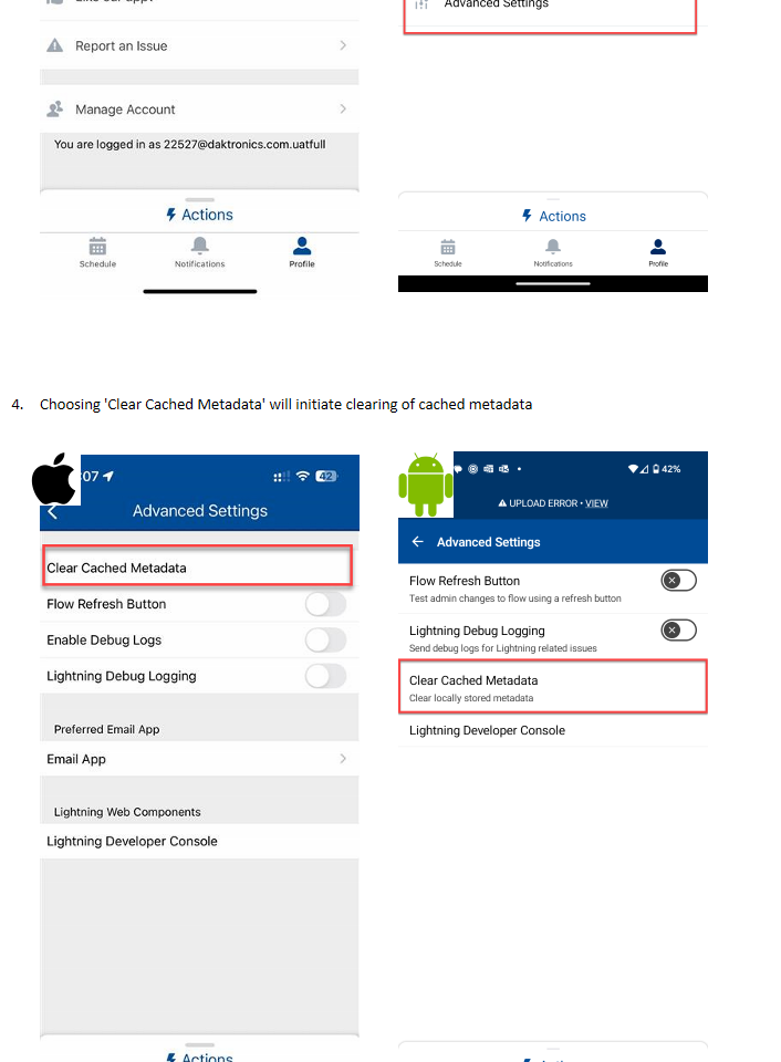 Untitled picture.png Machine generated alternative text:9:07 f Data Sync Settings 00 Permissions Settings Location Settings Advanced Settings About Like our app? Report an Issue Manage Account You are logged in as 22527@daktronics.com.uatfull Schedule Actions Notifications Profile Choosing 'Clear Cached Metadata' will initiate clearing of cached metadataUntitled picture.png Machine generated alternative text:9:07 f Advanced Settings Clear Cached Metadata Flow Refresh Button Enable Debug Logs Lightning Debug Logging preferred Email App Email App Lightning Web Components Lightning Developer Console Schedule Actions Notifications Profile Untitled picture.png Machine generated alternative text:12:29 @ • A UPLOAD ERROR • VIEW Advanced Settings Flow Refresh Button Test admin changes to flow using a refresh button Lightning Debug Logging Send debug logs for Lightning related issues Clear Cached Metadata Clear locally stored metadata Lightning Developer Console Schedule Actions Notifications 42% Profile Untitled picture.png Machine generated alternative text:12:29 @ • O A UPLOAD ERROR • VIEW Settings Data Sync Location Settings About Version v254.2.29 Manage Account You are logged in as 23814@daktronics.com Provide Feedback Advanced Settings Schedule Actions Notifications 42% Profile Untitled picture.png Untitled picture.png