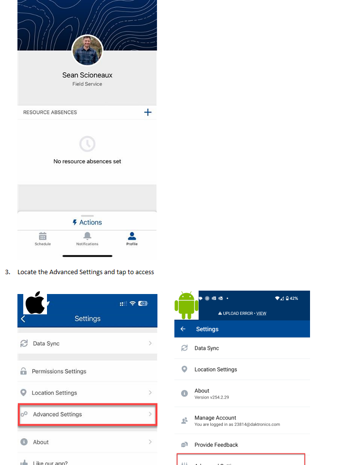 Untitled picture.png Machine generated alternative text:9:06 Profile Sean Scioneaux Field Service RESOURCE ABSENCES No resource absences set Schedule Actions Notifications Profile Locate the Advanced Settings and tap to accessUntitled picture.png Machine generated alternative text:9:07 f Data Sync Settings 00 Permissions Settings Location Settings Advanced Settings About Like our app? Report an Issue Manage Account You are logged in as 22527@daktronics.com.uatfull Schedule Actions Notifications Profile Untitled picture.png Machine generated alternative text:12:29 @ • O A UPLOAD ERROR • VIEW Settings Data Sync Location Settings About Version v254.2.29 Manage Account You are logged in as 23814@daktronics.com Provide Feedback Advanced Settings Schedule Actions Notifications 42% Profile Untitled picture.png Untitled picture.png